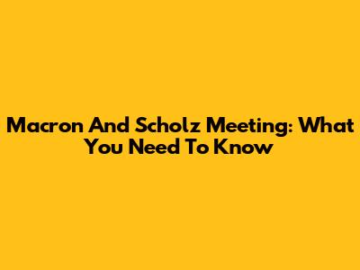 Macron And Scholz Meeting: What You Need To Know