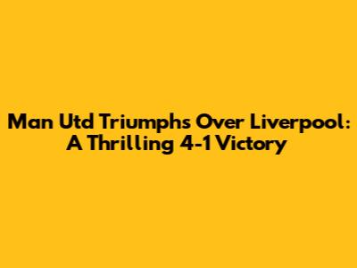Man Utd Triumphs Over Liverpool: A Thrilling 4-1 Victory