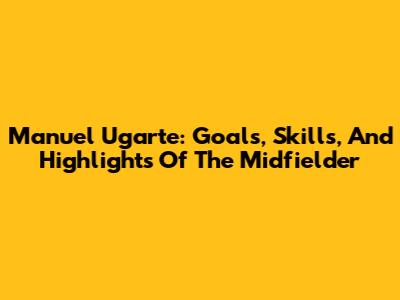 Manuel Ugarte: Goals, Skills, And Highlights Of The Midfielder