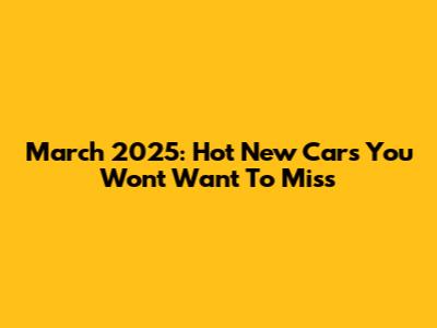 March 2025: Hot New Cars You Won't Want To Miss
