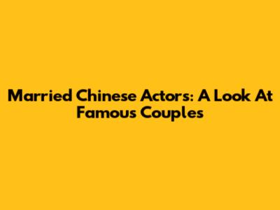 Married Chinese Actors: A Look At Famous Couples