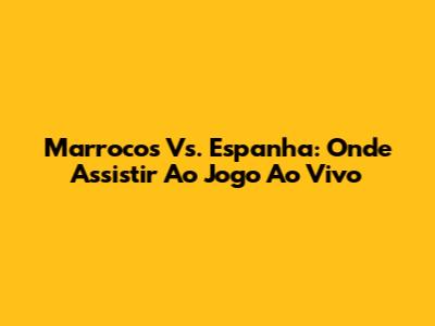 Marrocos Vs. Espanha: Onde Assistir Ao Jogo Ao Vivo