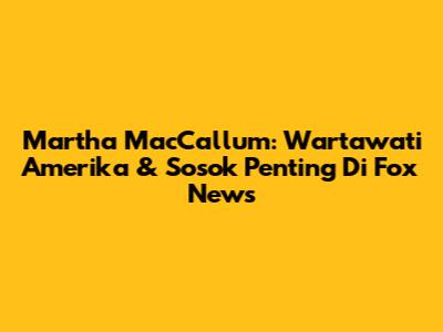 Martha MacCallum: Wartawati Amerika & Sosok Penting Di Fox News