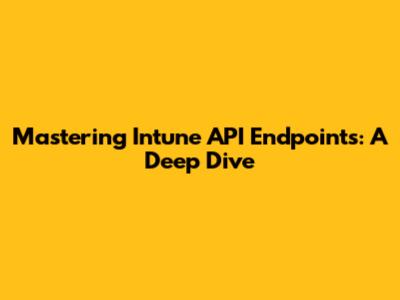 Mastering Intune API Endpoints: A Deep Dive