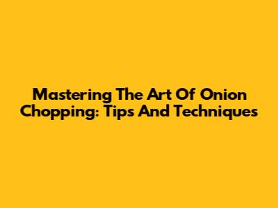 Mastering The Art Of Onion Chopping: Tips And Techniques