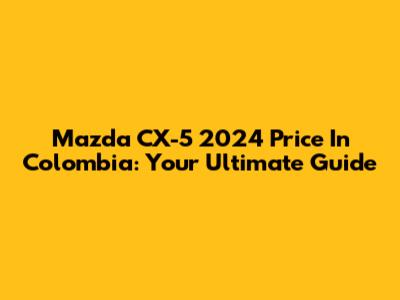 Mazda CX-5 2024 Price In Colombia: Your Ultimate Guide