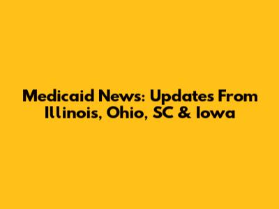 Medicaid News: Updates From Illinois, Ohio, SC & Iowa