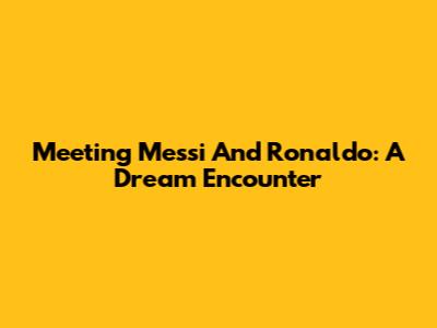 Meeting Messi And Ronaldo: A Dream Encounter