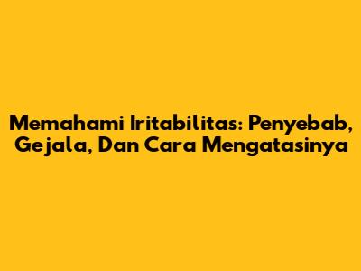 Memahami Iritabilitas: Penyebab, Gejala, Dan Cara Mengatasinya