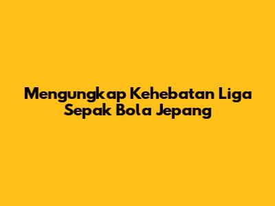 Mengungkap Kehebatan Liga Sepak Bola Jepang