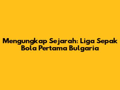 Mengungkap Sejarah: Liga Sepak Bola Pertama Bulgaria