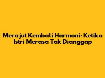 Merajut Kembali Harmoni: Ketika Istri Merasa Tak Dianggap
