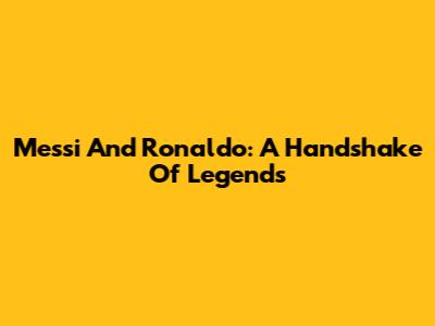 Messi And Ronaldo: A Handshake Of Legends