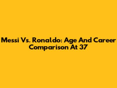 Messi Vs. Ronaldo: Age And Career Comparison At 37