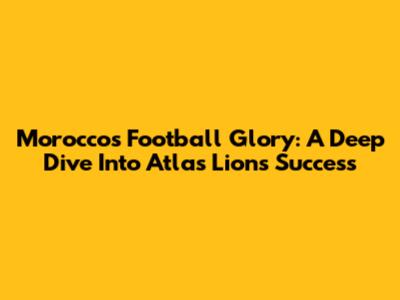 Morocco's Football Glory: A Deep Dive Into Atlas Lions' Success