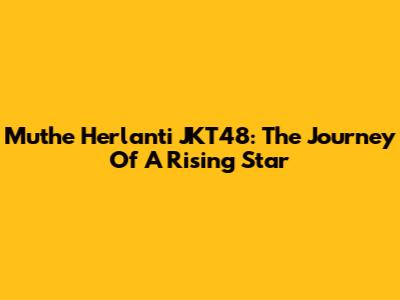 Muthe Herlanti JKT48: The Journey Of A Rising Star