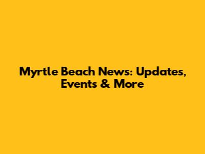 Myrtle Beach News: Updates, Events & More