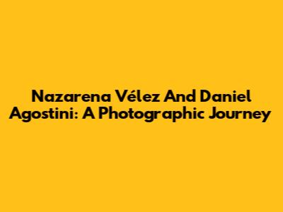 Nazarena Vélez And Daniel Agostini: A Photographic Journey