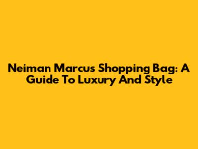 Neiman Marcus Shopping Bag: A Guide To Luxury And Style