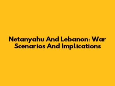 Netanyahu And Lebanon: War Scenarios And Implications