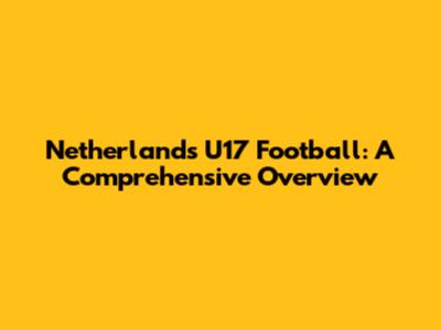 Netherlands U17 Football: A Comprehensive Overview
