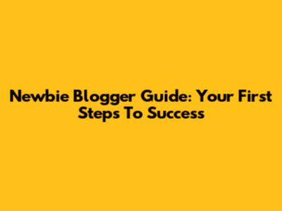 Newbie Blogger Guide: Your First Steps To Success