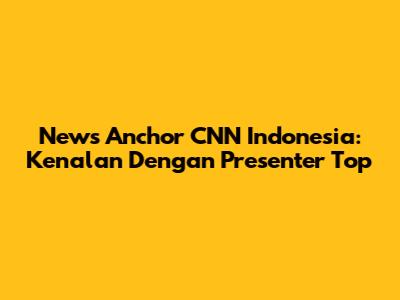 News Anchor CNN Indonesia: Kenalan Dengan Presenter Top