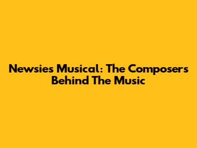 Newsies Musical: The Composers Behind The Music