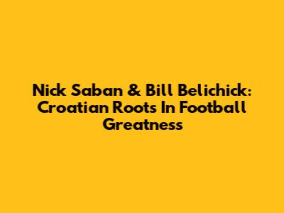 Nick Saban & Bill Belichick: Croatian Roots In Football Greatness