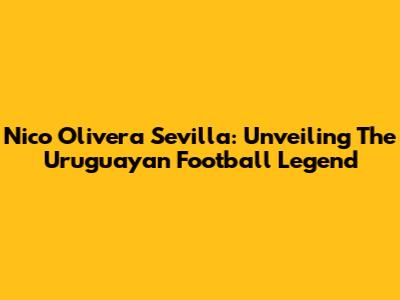 Nico Olivera Sevilla: Unveiling The Uruguayan Football Legend