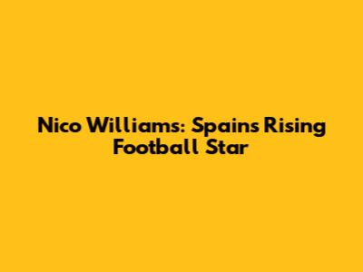 Nico Williams: Spain's Rising Football Star