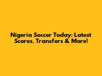 Nigeria Soccer Today: Latest Scores, Transfers & More!