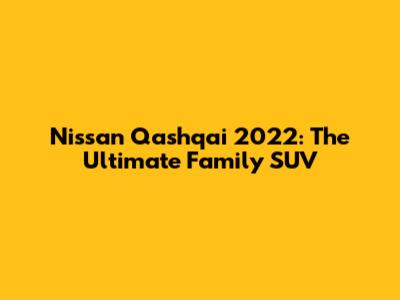 Nissan Qashqai 2022: The Ultimate Family SUV