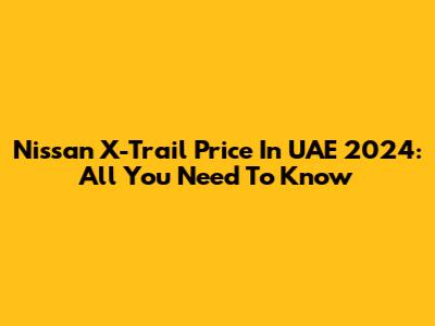 Nissan X-Trail Price In UAE 2024: All You Need To Know