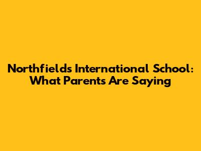 Northfields International School: What Parents Are Saying