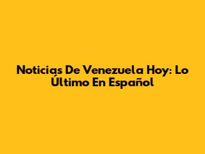 Noticias De Venezuela Hoy: Lo Último En Español