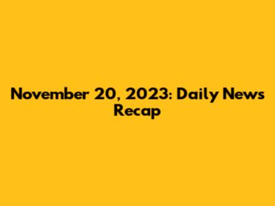 November 20, 2023: Daily News Recap