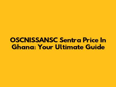 OSCNISSANSC Sentra Price In Ghana: Your Ultimate Guide