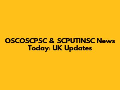 OSCOSCPSC & SCPUTINSC News Today: UK Updates