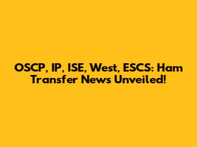 OSCP, IP, ISE, West, ESCS: Ham Transfer News Unveiled!