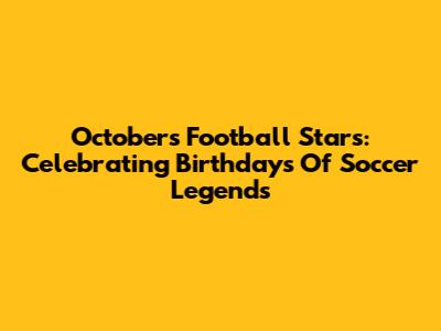 October's Football Stars: Celebrating Birthdays Of Soccer Legends