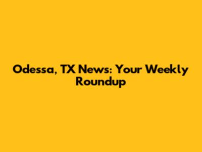 Odessa, TX News: Your Weekly Roundup