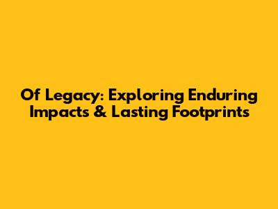 Of Legacy: Exploring Enduring Impacts & Lasting Footprints