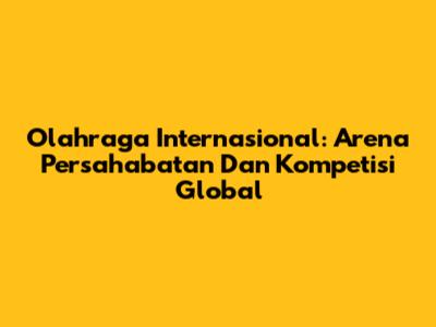 Olahraga Internasional: Arena Persahabatan Dan Kompetisi Global