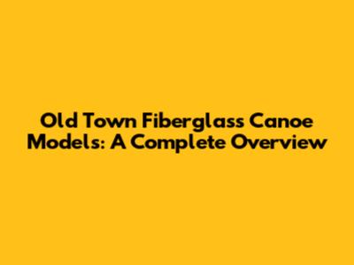 Old Town Fiberglass Canoe Models: A Complete Overview