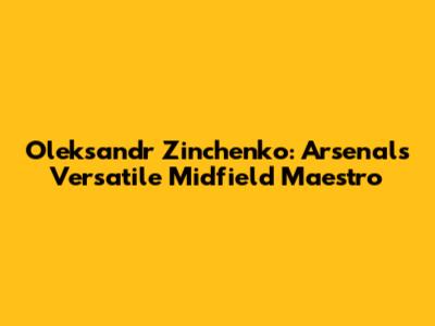 Oleksandr Zinchenko: Arsenal's Versatile Midfield Maestro