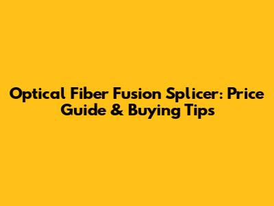 Optical Fiber Fusion Splicer: Price Guide & Buying Tips