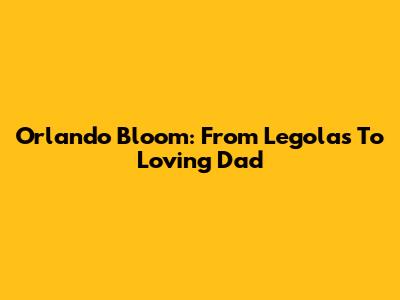 Orlando Bloom: From Legolas To Loving Dad