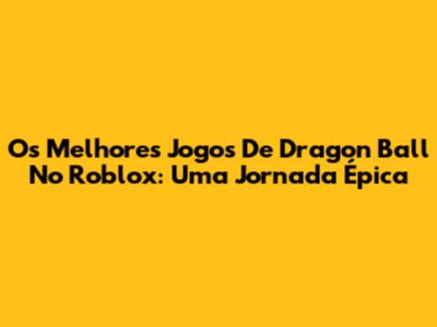 Os Melhores Jogos De Dragon Ball No Roblox: Uma Jornada Épica