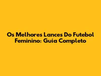Os Melhores Lances Do Futebol Feminino: Guia Completo
